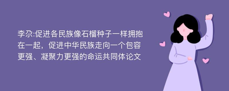 李尕:促进各民族像石榴种子一样拥抱在一起，促进中华民族走向一个包容更强、凝聚力更强的命运共同体论文