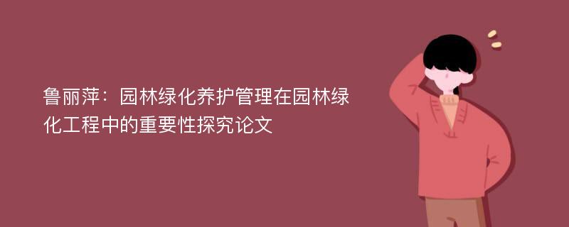 鲁丽萍：园林绿化养护管理在园林绿化工程中的重要性探究论文