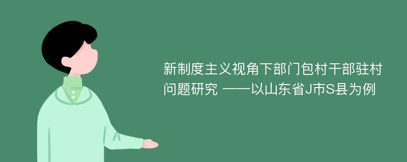 新制度主义视角下部门包村干部驻村问题研究 ——以山东省J市S县为例