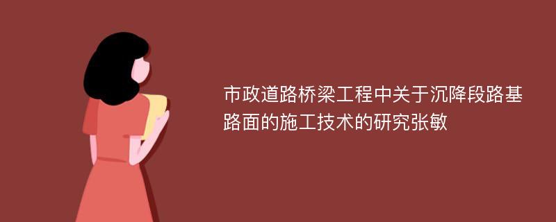 市政道路桥梁工程中关于沉降段路基路面的施工技术的研究张敏