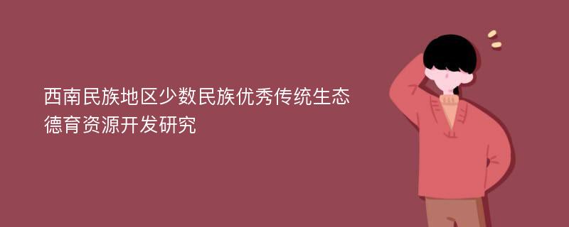 西南民族地区少数民族优秀传统生态德育资源开发研究