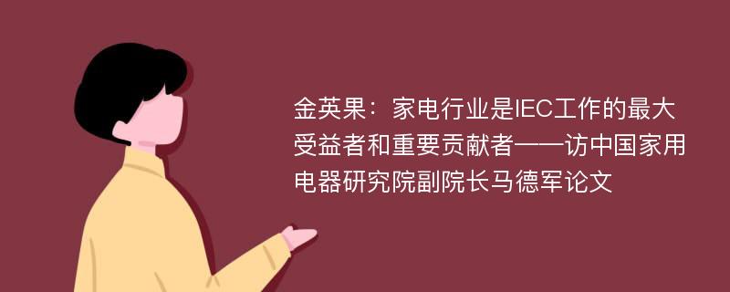 金英果：家电行业是IEC工作的最大受益者和重要贡献者——访中国家用电器研究院副院长马德军论文