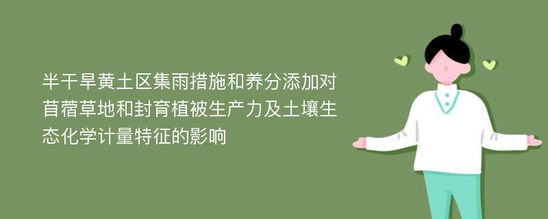 半干旱黄土区集雨措施和养分添加对苜蓿草地和封育植被生产力及土壤生态化学计量特征的影响