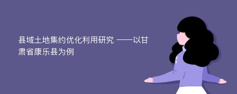 县域土地集约优化利用研究 ——以甘肃省康乐县为例