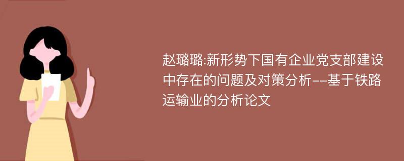 赵璐璐:新形势下国有企业党支部建设中存在的问题及对策分析--基于铁路运输业的分析论文