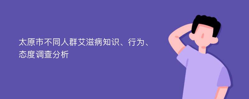 太原市不同人群艾滋病知识、行为、态度调查分析