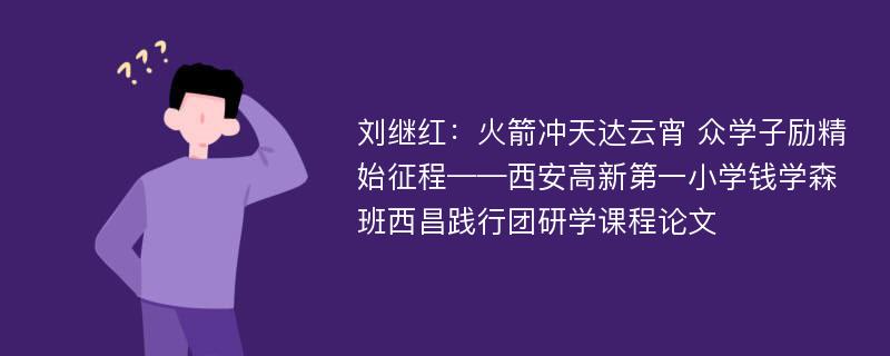 刘继红：火箭冲天达云宵 众学子励精始征程——西安高新第一小学钱学森班西昌践行团研学课程论文