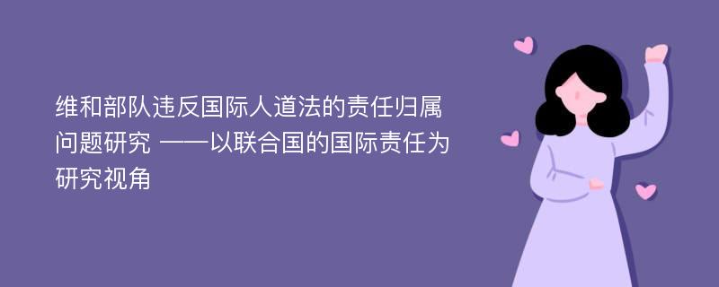 维和部队违反国际人道法的责任归属问题研究 ——以联合国的国际责任为研究视角