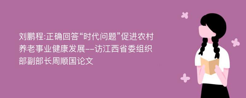 刘鹏程:正确回答“时代问题”促进农村养老事业健康发展--访江西省委组织部副部长周顺国论文