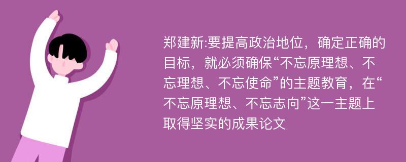 郑建新:要提高政治地位，确定正确的目标，就必须确保“不忘原理想、不忘理想、不忘使命”的主题教育，在“不忘原理想、不忘志向”这一主题上取得坚实的成果论文