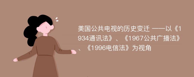 美国公共电视的历史变迁 ——以《1934通讯法》、《1967公共广播法》、《1996电信法》为视角