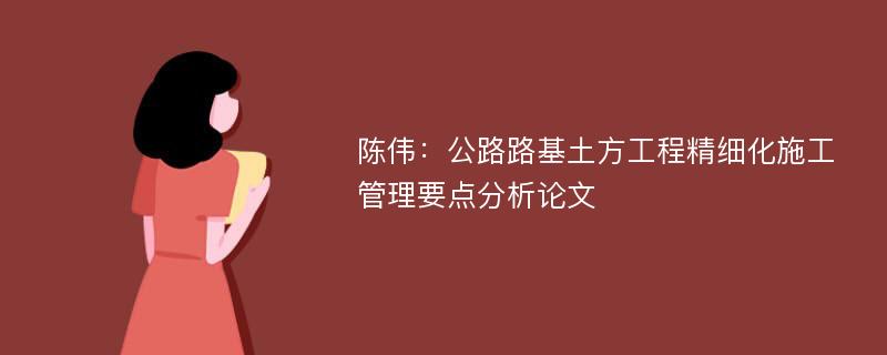 陈伟：公路路基土方工程精细化施工管理要点分析论文