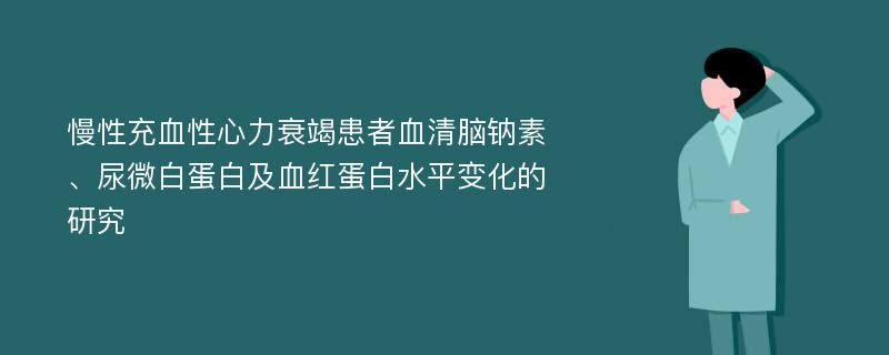 慢性充血性心力衰竭患者血清脑钠素、尿微白蛋白及血红蛋白水平变化的研究