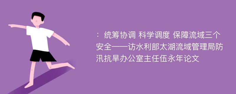 ：统筹协调 科学调度 保障流域三个安全——访水利部太湖流域管理局防汛抗旱办公室主任伍永年论文