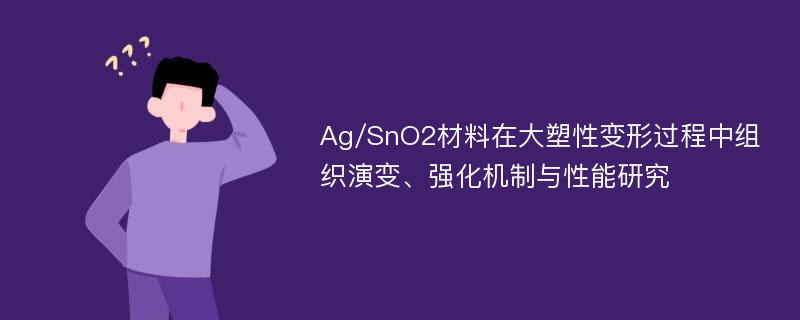 Ag/SnO2材料在大塑性变形过程中组织演变、强化机制与性能研究