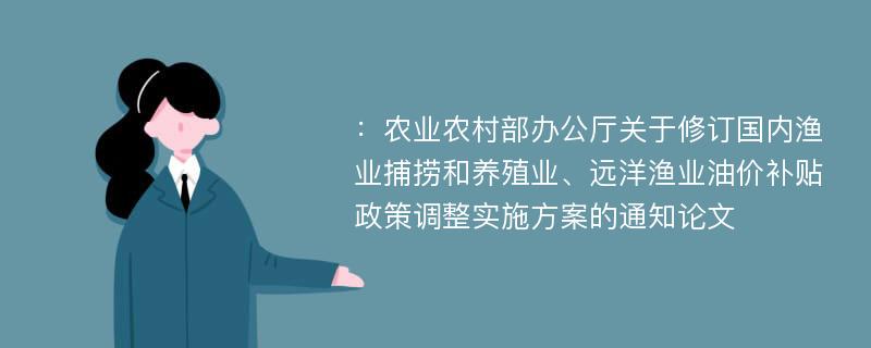 ：农业农村部办公厅关于修订国内渔业捕捞和养殖业、远洋渔业油价补贴政策调整实施方案的通知论文