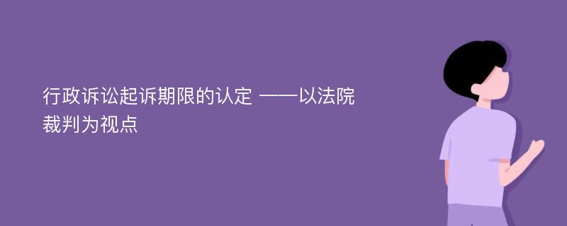 行政诉讼起诉期限的认定 ——以法院裁判为视点