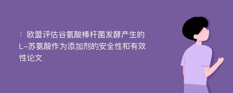 ：欧盟评估谷氨酸棒杆菌发酵产生的L-苏氨酸作为添加剂的安全性和有效性论文