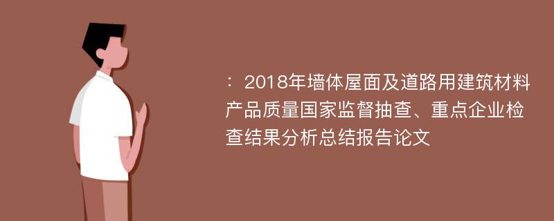 ：2018年墙体屋面及道路用建筑材料产品质量国家监督抽查、重点企业检查结果分析总结报告论文