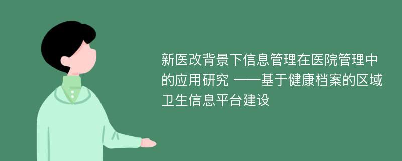 新医改背景下信息管理在医院管理中的应用研究 ——基于健康档案的区域卫生信息平台建设