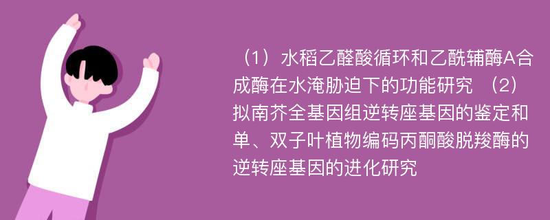 （1）水稻乙醛酸循环和乙酰辅酶A合成酶在水淹胁迫下的功能研究 （2）拟南芥全基因组逆转座基因的鉴定和单、双子叶植物编码丙酮酸脱羧酶的逆转座基因的进化研究