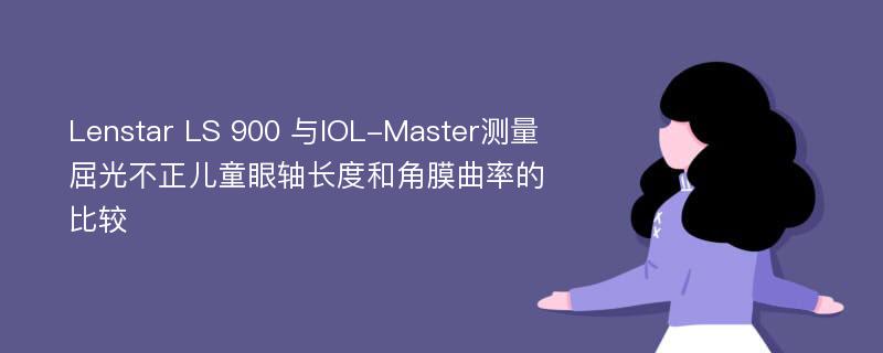 Lenstar LS 900 与IOL-Master测量屈光不正儿童眼轴长度和角膜曲率的比较