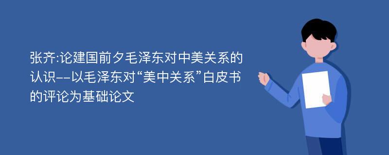 张齐:论建国前夕毛泽东对中美关系的认识--以毛泽东对“美中关系”白皮书的评论为基础论文