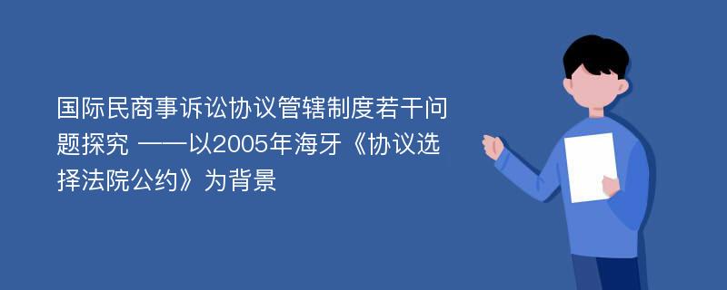 国际民商事诉讼协议管辖制度若干问题探究 ——以2005年海牙《协议选择法院公约》为背景