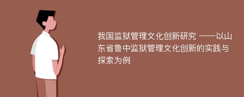 我国监狱管理文化创新研究 ——以山东省鲁中监狱管理文化创新的实践与探索为例