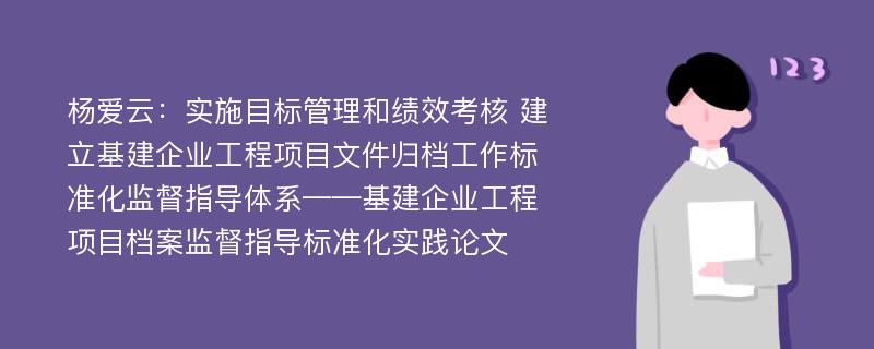 杨爱云：实施目标管理和绩效考核 建立基建企业工程项目文件归档工作标准化监督指导体系——基建企业工程项目档案监督指导标准化实践论文