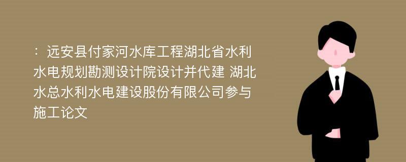 ：远安县付家河水库工程湖北省水利水电规划勘测设计院设计并代建 湖北水总水利水电建设股份有限公司参与施工论文