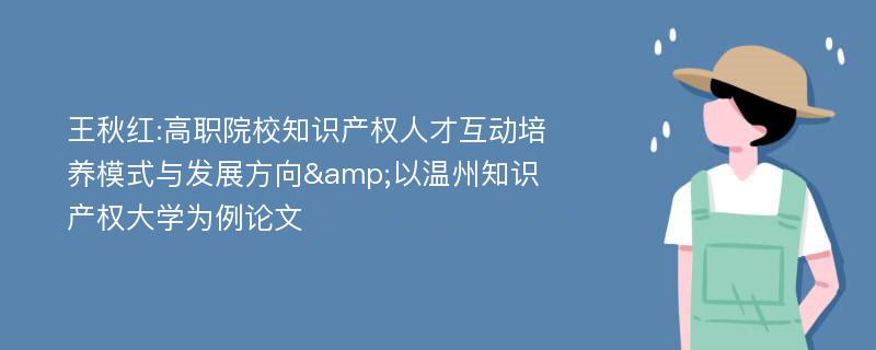 王秋红:高职院校知识产权人才互动培养模式与发展方向&以温州知识产权大学为例论文