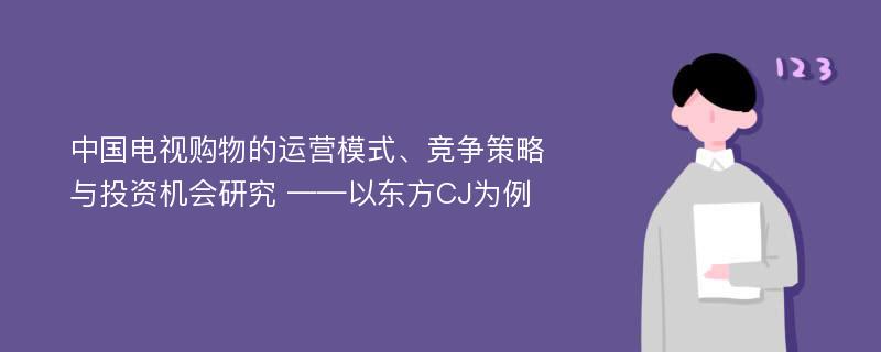 中国电视购物的运营模式、竞争策略与投资机会研究 ——以东方CJ为例