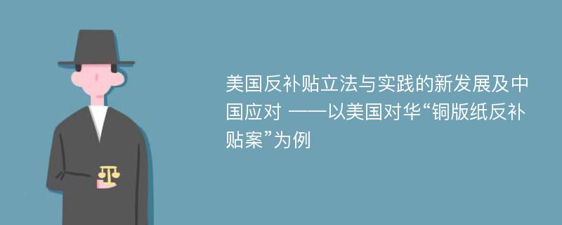 美国反补贴立法与实践的新发展及中国应对 ——以美国对华“铜版纸反补贴案”为例