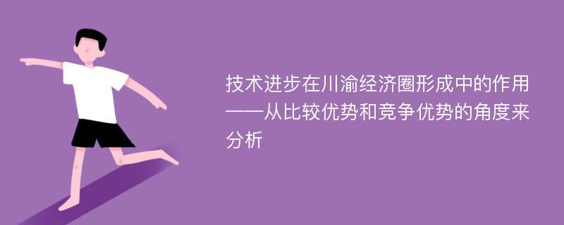 技术进步在川渝经济圈形成中的作用 ——从比较优势和竞争优势的角度来分析