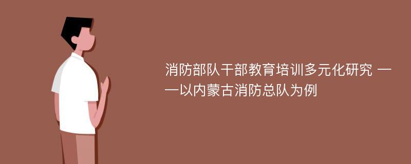 消防部队干部教育培训多元化研究 ——以内蒙古消防总队为例