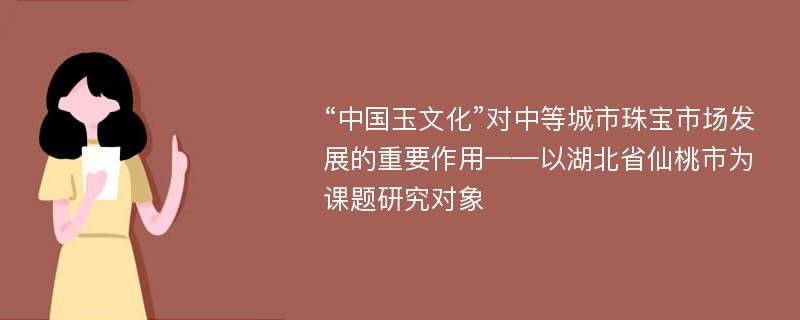 “中国玉文化”对中等城市珠宝市场发展的重要作用——以湖北省仙桃市为课题研究对象