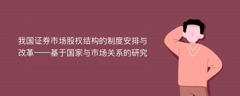 我国证券市场股权结构的制度安排与改革——基于国家与市场关系的研究