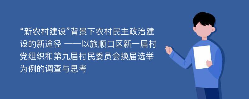 “新农村建设”背景下农村民主政治建设的新途径 ——以旅顺口区新一届村党组织和第九届村民委员会换届选举为例的调查与思考