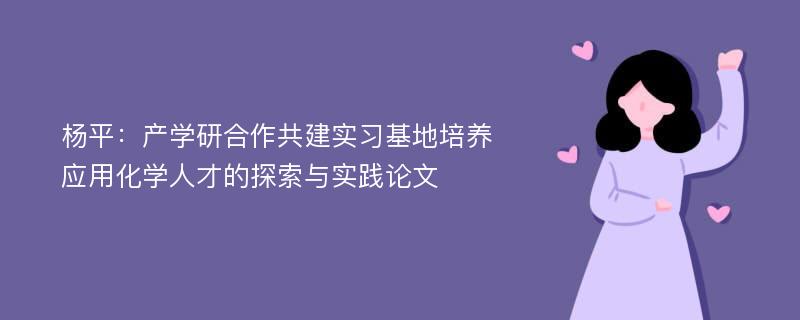 杨平：产学研合作共建实习基地培养应用化学人才的探索与实践论文