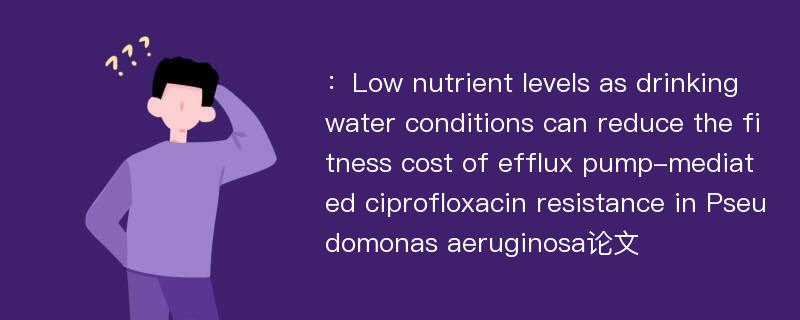 ：Low nutrient levels as drinking water conditions can reduce the fitness cost of efflux pump-mediated ciprofloxacin resistance in Pseudomonas aeruginosa论文