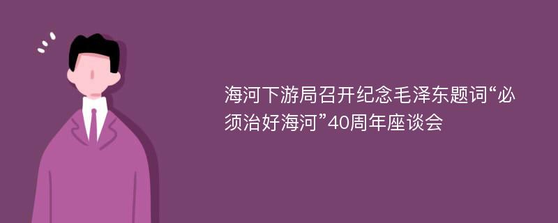 海河下游局召开纪念毛泽东题词“必须治好海河”40周年座谈会
