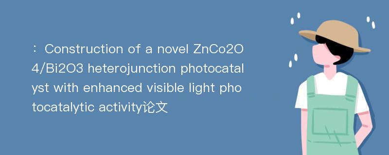 ：Construction of a novel ZnCo2O4/Bi2O3 heterojunction photocatalyst with enhanced visible light photocatalytic activity论文