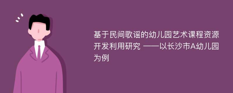 基于民间歌谣的幼儿园艺术课程资源开发利用研究 ——以长沙市A幼儿园为例