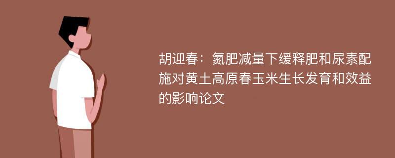 胡迎春：氮肥减量下缓释肥和尿素配施对黄土高原春玉米生长发育和效益的影响论文