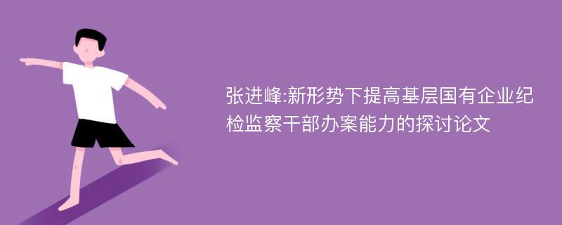 张进峰:新形势下提高基层国有企业纪检监察干部办案能力的探讨论文