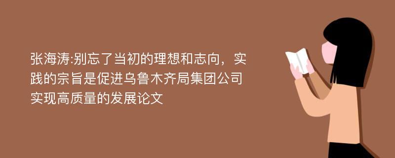 张海涛:别忘了当初的理想和志向，实践的宗旨是促进乌鲁木齐局集团公司实现高质量的发展论文