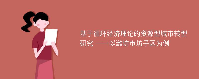 基于循环经济理论的资源型城市转型研究 ——以潍坊市坊子区为例