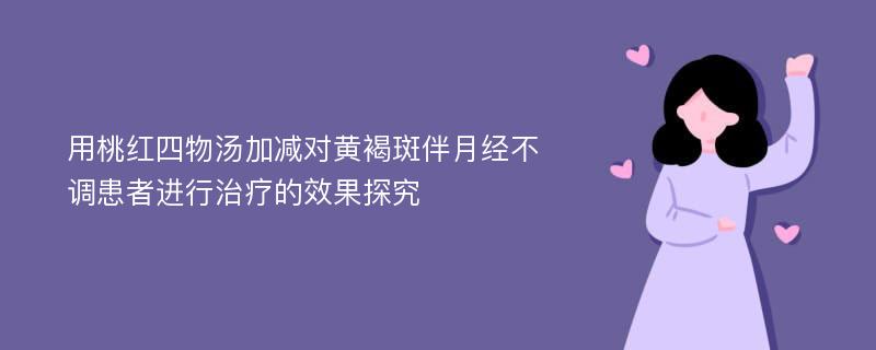 用桃红四物汤加减对黄褐斑伴月经不调患者进行治疗的效果探究