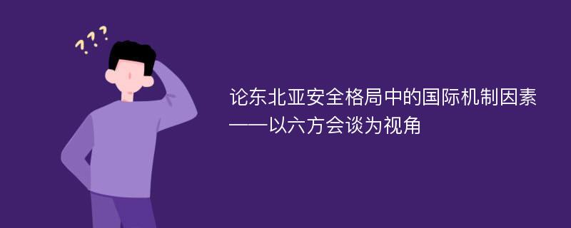 论东北亚安全格局中的国际机制因素 ——以六方会谈为视角